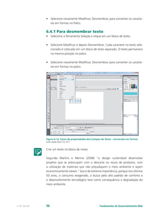 •	 Selecione novamente Modificar, Desmembrar, para converter os caracte-
res em formas no Palco.
6.4.1 Para desmembrar texto
•	 Selecione a ferramenta Seleção e clique em um bloco de texto.
•	 Selecione Modificar e depois Desmembrar. Cada caractere no texto sele-
cionado é colocado em um bloco de texto separado. O texto permanece
na mesma posição no palco.
•	 Selecione novamente Modificar, Desmembrar para converter os caracte-
res em formas no palco.
Figura 6.12: Caixa de propriedades dos Campos de Texto - conversão em formas
Fonte:Adobe Flash CS3, 2011
Crie um texto no bloco de notas:
Segundo Martins e Merino (2008) “o design sustentável desenvolve
projetos que se preocupam com o descarte ou reuso de produtos, com
a utilização de materiais que não prejudiquem o meio ambiente e sejam
economicamente viáveis.” Isso é de extrema importância, porque nos últimos
50 anos, o consumo exagerado, a busca pelo alto padrão de conforto e
o desenvolvimento tecnológico teve como consequência a degradação do
meio ambiente.
Fundamentos do Desenvolvimento Webe-Tec Brasil 98
 