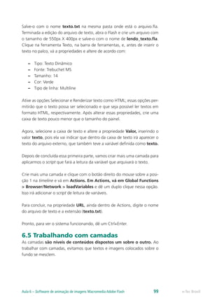 Salve-o com o nome texto.txt na mesma pasta onde está o arquivo.fla.
Terminada a edição do arquivo de texto, abra o Flash e crie um arquivo com
o tamanho de 550px X 400px e salve-o com o nome de lendo_texto.fla.
Clique na ferramenta Texto, na barra de ferramentas, e, antes de inserir o
texto no palco, vá a propriedades e altere de acordo com:
–– Tipo: Texto Dinâmico
–– Fonte: Trebuchet MS
–– Tamanho: 14
–– Cor: Verde
–– Tipo de linha: Multiline
Ative as opções Selecionar e Renderizar texto como HTML; essas opções per-
mitirão que o texto possa ser selecionado e que seja possível ler textos em
formato HTML, respectivamente. Após alterar essas propriedades, crie uma
caixa de texto pouco menor que o tamanho do painel.
Agora, selecione a caixa de texto e altere a propriedade Valor, inserindo o
valor texto, pois ela vai indicar que dentro da caixa de texto irá aparecer o
texto do arquivo externo, que também teve a variável definida como texto.
Depois de concluída essa primeira parte, vamos criar mais uma camada para
aplicarmos o script que fará a leitura da variável que arquivará o texto.
Crie mais uma camada e clique com o botão direito do mouse sobre a posi-
ção 1 na timeline e vá em Actions. Em Actions, vá em Global Functions
> Browser/Network > loadVariables e dê um duplo clique nessa opção.
Isso irá adicionar o script de leitura de variáveis.
Para concluir, na propriedade URL, ainda dentro de Actions, digite o nome
do arquivo de texto e a extensão (texto.txt).
Pronto, para ver o sistema funcionando, dê um Ctrl+Enter.
6.5 Trabalhando com camadas
As camadas são níveis de conteúdos dispostos um sobre o outro. Ao
trabalhar com camadas, evitamos que textos e imagens colocados sobre o
fundo se mesclem.
e-Tec BrasilAula 6 – Software de animação de imagens Macromedia Adobe Flash 99
 