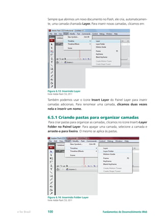Sempre que abrimos um novo documento no Flash, ele cria, automaticamen-
te, uma camada chamada Layer. Para inserir novas camadas, clicamos em:
Insert -> Timeline -> Layer
Figura 6.13: Inserindo Layer
Fonte:Adobe Flash CS3, 2011
Também podemos usar o ícone Insert Layer do Painel Layer para inserir
camadas adicionais. Para renomear uma camada, clicamos duas vezes
nela e inserir um nome.
6.5.1 Criando pastas para organizar camadas
Para criar pastas para organizar as camadas, clicamos no ícone Insert>Layer
Folder no Painel Layer. Para apagar uma camada, selecione a camada e
arraste-a para lixeira. O mesmo se aplica às pastas.
Figura 6.14: Inserindo Folder Layer
Fonte:Adobe Flash CS3, 2011
Fundamentos do Desenvolvimento Webe-Tec Brasil 100
 