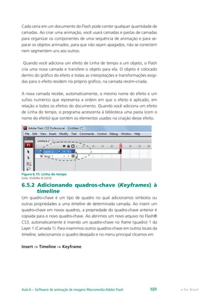 Cada cena em um documento do Flash pode conter qualquer quantidade de
camadas. Ao criar uma animação, você usará camadas e pastas de camadas
para organizar os componentes de uma sequência de animação e para se-
parar os objetos animados, para que não sejam apagados, não se conectem
nem segmentem uns aos outros.
Quando você adiciona um efeito de Linha de tempo a um objeto, o Flash
cria uma nova camada e transfere o objeto para ela. O objeto é colocado
dentro do gráfico do efeito e todas as interpolações e transformações exigi-
das para o efeito residem no próprio gráfico, na camada recém-criada.
A nova camada recebe, automaticamente, o mesmo nome do efeito e um
sufixo numérico que representa a ordem em que o efeito é aplicado, em
relação a todos os efeitos do documento. Quando você adiciona um efeito
de Linha do tempo, o programa acrescenta à biblioteca uma pasta (com o
nome do efeito) que contém os elementos usados na criação desse efeito.
Figura 6.15: Linha do tempo
Fonte: CEAD/Ifes © (2010)
6.5.2 Adicionando quadros-chave (Keyframes) à
timeline
Um quadro-chave é um tipo de quadro no qual adicionamos símbolos ou
outras propriedades a uma timeline de determinada camada. Ao inserir um
quadro-chave em novos quadros, a propriedade do quadro-chave anterior é
copiada para o novo quadro-chave. Ao abrirmos um novo arquivo no Flash®
CS3, automaticamente é inserido um quadro-chave no frame (quadro) 1 da
Layer 1 (Camada 1). Para inserirmos outros quadros-chave em outros locais da
timeline, selecionamos o quadro desejado e no menu principal clicamos em
Insert -> Timeline -> Keyframe
e-Tec BrasilAula 6 – Software de animação de imagens Macromedia Adobe Flash 101
 