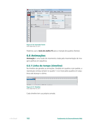 Figura 6.16: Inserindo frame
Fonte:Adobe Flash CS3, 2011
Podemos usar a tecla de atalho F5 para a inserção de quadros (frames).
6.6 Animações
Animação é uma ilusão de movimento criada pela movimentação de ima-
gens gráficas em sequência.
6.6.1 Linha do tempo (timeline)
Na timeline são geradas as animações. Dividida em quadros e por padrão, a
reprodução começa sempre no quadro 1 e se move pelos quadros em sequ-
ência até alcançar o último.
Figura 6.17: Timeline
Fonte:Adobe Flash CS3, 2011
Cada timeline tem sua própria camada.
Fundamentos do Desenvolvimento Webe-Tec Brasil 102
 