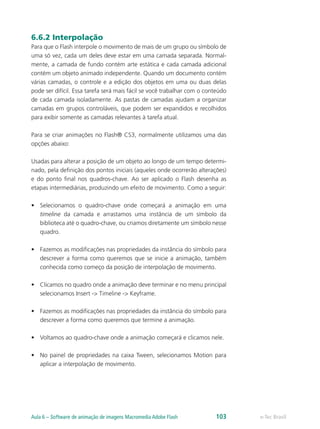 6.6.2 Interpolação
Para que o Flash interpole o movimento de mais de um grupo ou símbolo de
uma só vez, cada um deles deve estar em uma camada separada. Normal-
mente, a camada de fundo contém arte estática e cada camada adicional
contém um objeto animado independente. Quando um documento contém
várias camadas, o controle e a edição dos objetos em uma ou duas delas
pode ser difícil. Essa tarefa será mais fácil se você trabalhar com o conteúdo
de cada camada isoladamente. As pastas de camadas ajudam a organizar
camadas em grupos controláveis, que podem ser expandidos e recolhidos
para exibir somente as camadas relevantes à tarefa atual.
Para se criar animações no Flash® CS3, normalmente utilizamos uma das
opções abaixo:
Usadas para alterar a posição de um objeto ao longo de um tempo determi-
nado, pela definição dos pontos iniciais (aqueles onde ocorrerão alterações)
e do ponto final nos quadros-chave. Ao ser aplicado o Flash desenha as
etapas intermediárias, produzindo um efeito de movimento. Como a seguir:
•	 Selecionamos o quadro-chave onde começará a animação em uma
timeline da camada e arrastamos uma instância de um símbolo da
biblioteca até o quadro-chave, ou criamos diretamente um símbolo nesse
quadro.
•	 Fazemos as modificações nas propriedades da instância do símbolo para
descrever a forma como queremos que se inicie a animação, também
conhecida como começo da posição de interpolação de movimento.
•	 Clicamos no quadro onde a animação deve terminar e no menu principal
selecionamos Insert -> Timeline -> Keyframe.
•	 Fazemos as modificações nas propriedades da instância do símbolo para
descrever a forma como queremos que termine a animação.
•	 Voltamos ao quadro-chave onde a animação começará e clicamos nele.
•	 No painel de propriedades na caixa Tween, selecionamos Motion para
aplicar a interpolação de movimento.
e-Tec BrasilAula 6 – Software de animação de imagens Macromedia Adobe Flash 103
 