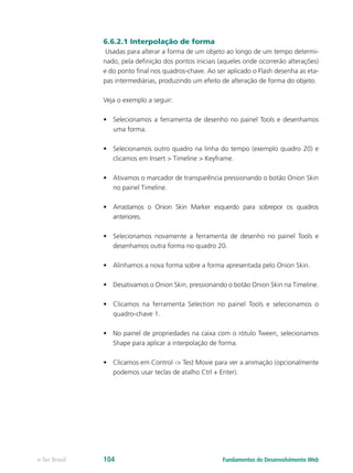 6.6.2.1 Interpolação de forma
Usadas para alterar a forma de um objeto ao longo de um tempo determi-
nado, pela definição dos pontos iniciais (aqueles onde ocorrerão alterações)
e do ponto final nos quadros-chave. Ao ser aplicado o Flash desenha as eta-
pas intermediárias, produzindo um efeito de alteração de forma do objeto.
Veja o exemplo a seguir:
•	 Selecionamos a ferramenta de desenho no painel Tools e desenhamos
uma forma.
•	 Selecionamos outro quadro na linha do tempo (exemplo quadro 20) e
clicamos em Insert > Timeline > Keyframe.
•	 Ativamos o marcador de transparência pressionando o botão Onion Skin
no painel Timeline.
•	 Arrastamos o Onion Skin Marker esquerdo para sobrepor os quadros
anteriores.
•	 Selecionamos novamente a ferramenta de desenho no painel Tools e
desenhamos outra forma no quadro 20.
•	 Alinhamos a nova forma sobre a forma apresentada pelo Onion Skin.
•	 Desativamos o Onion Skin, pressionando o botão Onion Skin na Timeline.
•	 Clicamos na ferramenta Selection no painel Tools e selecionamos o
quadro-chave 1.
•	 No painel de propriedades na caixa com o rótulo Tween, selecionamos
Shape para aplicar a interpolação de forma.
•	 Clicamos em Control -> Test Movie para ver a animação (opcionalmente
podemos usar teclas de atalho Ctrl + Enter).
Fundamentos do Desenvolvimento Webe-Tec Brasil 104
 