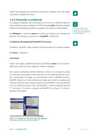 e-Tec BrasilAula 1 – A linguagem PHP 17
Depois da instalação será necessário reinicializar o Apache. Para isso digite:
sudo /etc/init.d/apache2 restart
1.2.3 Testando o ambiente
Em qualquer instalação, seja no Windows ou no Linux, um diretório específico
será criado para colocar as páginas em PHP, chamado www. Quando o Apache
recebe uma solicitação para exibir uma página, ele irá buscar nesse diretório.
No Windows, o diretório www fica dentro do diretório de instalação do
produto. Por exemplo, se você usou o EasyPHP, o diretório é:
C:Arquivos de programasEasyPHP-5.3.2www
O diretório “EasyPHP” pode mudar de nome de acordo com a versão instalada.
No Linux, o diretório é:
/var/www
Podem ser criados subdiretórios dentro do diretório www. É até recomen-
dado que se faça isso, para organizar melhor as páginas.
Para testar o ambiente, primeiro devemos verificar se os programas estão
em execução. Você pode configurá-los para iniciar automaticamente, quan-
do o computador for ligado, ou manualmente. Tanto o WAMP5 quanto o
EasyPHP colocam um ícone próximo ao relógio que contém as opções para
inicializar (start) ou parar (stop) os processos. No WAMP5, o ícone é parecido
com um velocímetro de um carro. No EasyPHP, o ícone é o desenho de letra
‘E’. Na Figura 1.1 vemos o exemplo do WAMP5 e na Figura 1.2 vemos o
exemplo do EasyPHP.
Figura 1.1: Exemplo do menu de opções do WAMP5
Fonte:WAMP5 (2010) instalado no Microsoft Windows XP
Para mais detalhes sobre
instalação no Linux: https://
help.ubuntu.com/community/
ApacheMySQLPHP
 