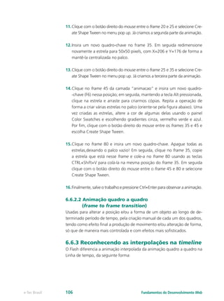 11.	Clique com o botão direito do mouse entre o frame 20 e 25 e selecione Cre-
ate Shape Tween no menu pop up. Já criamos a segunda parte da animação.
12.	Insira um novo quadro-chave no frame 35. Em seguida redimensione
novamente a estrela para 50x50 pixels, com X=206 e Y=176 de forma a
mantê-la centralizada no palco. 
13.	Clique com o botão direito do mouse entre o frame 25 e 35 e selecione Cre-
ate Shape Tween no menu pop up. Já criamos a terceira parte da animação.
14.	Clique no frame 45 da camada “animacao” e insira um novo quadro-
-chave (F6) nessa posição; em seguida, mantendo a tecla Alt pressionada,
clique na estrela e arraste para criarmos cópias. Repita a operação de
forma a criar várias estrelas no palco (oriente-se pela figura abaixo). Uma
vez criadas as estrelas, altere a cor de algumas delas usando o painel
Color Swatches e escolhendo gradientes cinza, vermelho verde e azul.
Por fim, clique com o botão direito do mouse entre os frames 35 e 45 e
escolha Create Shape Tween.
15.	Clique no frame 80 e insira um novo quadro-chave. Apague todas as
estrelas,deixando o palco vazio! Em seguida, clique no frame 35, copie
a estrela que está nesse frame e cole-a no frame 80 usando as teclas
CTRL+Shift+V para colá-la na mesma posição do frame 35. Em seguida
clique com o botão direito do mouse entre o frame 45 e 80 e selecione
Create Shape Tween.
16.	Finalmente, salve o trabalho e pressione Ctrl+Enter para observar a animação.
6.6.2.2 Animação quadro a quadro
(frame to frame transition)
Usadas para alterar a posição e/ou a forma de um objeto ao longo de de-
terminado período de tempo, pela criação manual de cada um dos quadros,
tendo como efeito final a produção de movimento e/ou alteração de forma,
só que de maneira mais controlada e com efeitos mais sofisticados.
6.6.3 Reconhecendo as interpolações na timeline
O Flash diferencia a animação interpolada da animação quadro a quadro na
Linha de tempo, da seguinte forma:
Fundamentos do Desenvolvimento Webe-Tec Brasil 106
 