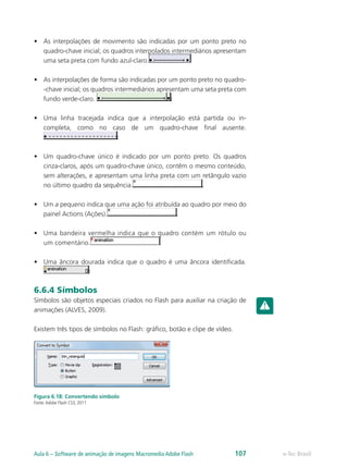 •	 As interpolações de movimento são indicadas por um ponto preto no
quadro-chave inicial; os quadros interpolados intermediários apresentam
uma seta preta com fundo azul-claro.
•	 As interpolações de forma são indicadas por um ponto preto no quadro-
-chave inicial; os quadros intermediários apresentam uma seta preta com
fundo verde-claro.
•	 Uma linha tracejada indica que a interpolação está partida ou in-
completa, como no caso de um quadro-chave final ausente.
•	 Um quadro-chave único é indicado por um ponto preto. Os quadros
cinza-claros, após um quadro-chave único, contêm o mesmo conteúdo,
sem alterações, e apresentam uma linha preta com um retângulo vazio
no último quadro da sequência.
•	 Um a pequeno indica que uma ação foi atribuída ao quadro por meio do
painel Actions (Ações).
•	 Uma bandeira vermelha indica que o quadro contém um rótulo ou
um comentário.
•	 Uma âncora dourada indica que o quadro é uma âncora identificada.
6.6.4 Símbolos
Símbolos são objetos especiais criados no Flash para auxiliar na criação de
animações (ALVES, 2009).
Existem três tipos de símbolos no Flash: gráfico, botão e clipe de vídeo.
Figura 6.18: Convertendo símbolo
Fonte:Adobe Flash CS3, 2011
e-Tec BrasilAula 6 – Software de animação de imagens Macromedia Adobe Flash 107
 