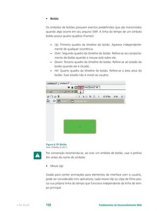 •	 Botão
Os símbolos de botões possuem eventos predefinidos que são transmitidos
quando algo ocorre em seu arquivo SWF. A linha do tempo de um símbolo
botão possui quatro quadros (frames):
–– Up: Primeiro quadro da timeline do botão. Aparece independente-
mente de qualquer ocorrência.
–– Over: Segundo quadro da timeline do botão. Refere-se ao comporta-
mento do botão quando o mouse está sobre ele.
–– Down: Terceiro quadro da timeline do botão. Refere-se ao estado do
botão quando ele é clicado.
–– Hit: Quarto quadro da timeline do botão. Refere-se à área ativa do
botão. Esse estado não é visível ao usuário.
Figura 6.19: Botão
Fonte: CEAD/Ifes © (2011)
Por convenção recomenda-se, ao criar um símbolo de botão, usar o prefixo
btn antes do nome do símbolo.
•	 Movie clip
Usado para conter animações para elementos da interface com o usuário,
pode ser considerado mini aplicativos; cada movie clip ou clipe de filme pos-
sui sua própria linha do tempo que funciona independente da linha de tem-
po principal.
Fundamentos do Desenvolvimento Webe-Tec Brasil 108
 