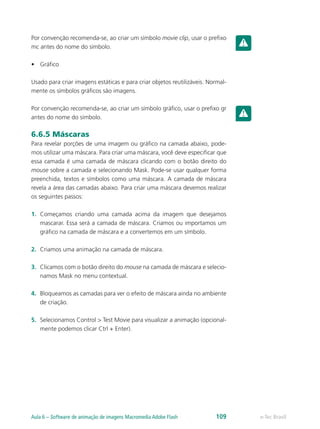Por convenção recomenda-se, ao criar um símbolo movie clip, usar o prefixo
mc antes do nome do símbolo.
•	 Gráfico
Usado para criar imagens estáticas e para criar objetos reutilizáveis. Normal-
mente os símbolos gráficos são imagens.
Por convenção recomenda-se, ao criar um símbolo gráfico, usar o prefixo gr
antes do nome do símbolo.
6.6.5 Máscaras
Para revelar porções de uma imagem ou gráfico na camada abaixo, pode-
mos utilizar uma máscara. Para criar uma máscara, você deve especificar que
essa camada é uma camada de máscara clicando com o botão direito do
mouse sobre a camada e selecionando Mask. Pode-se usar qualquer forma
preenchida, textos e símbolos como uma máscara. A camada de máscara
revela a área das camadas abaixo. Para criar uma máscara devemos realizar
os seguintes passos:
1.	 Começamos criando uma camada acima da imagem que desejamos
mascarar. Essa será a camada de máscara. Criamos ou importamos um
gráfico na camada de máscara e a convertemos em um símbolo.
2.	 Criamos uma animação na camada de máscara.
3.	 Clicamos com o botão direito do mouse na camada de máscara e selecio-
namos Mask no menu contextual.
4.	 Bloqueamos as camadas para ver o efeito de máscara ainda no ambiente
de criação.
5.	 Selecionamos Control > Test Movie para visualizar a animação (opcional-
mente podemos clicar Ctrl + Enter).
e-Tec BrasilAula 6 – Software de animação de imagens Macromedia Adobe Flash 109
 