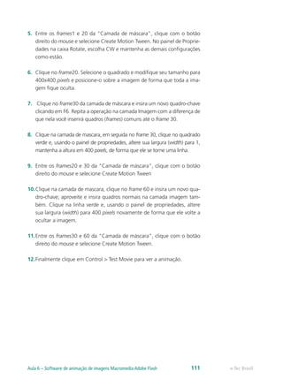 5.	 Entre os frames1 e 20 da “Camada de máscara”, clique com o botão
direito do mouse e selecione Create Motion Tween. No painel de Proprie-
dades na caixa Rotate, escolha CW e mantenha as demais configurações
como estão.
6.	 Clique no frame20. Selecione o quadrado e modifique seu tamanho para
400x400 pixels e posicione-o sobre a imagem de forma que toda a ima-
gem fique oculta.
7.	 Clique no frame30 da camada de máscara e insira um novo quadro-chave
clicando em F6. Repita a operação na camada Imagem com a diferença de
que nela você inserirá quadros (frames) comuns até o frame 30.
8.	 Clique na camada de mascara, em seguida no frame 30, clique no quadrado
verde e, usando o painel de propriedades, altere sua largura (width) para 1,
mantenha a altura em 400 pixels, de forma que ele se torne uma linha.
9.	 Entre os frames20 e 30 da “Camada de máscara”, clique com o botão
direito do mouse e selecione Create Motion Tween
10.	Clique na camada de mascara, clique no frame 60 e insira um novo qua-
dro-chave; aproveite e insira quadros normais na camada imagem tam-
bém. Clique na linha verde e, usando o painel de propriedades, altere
sua largura (width) para 400 pixels novamente de forma que ele volte a
ocultar a imagem.
11.	Entre os frames30 e 60 da “Camada de máscara”, clique com o botão
direito do mouse e selecione Create Motion Tween.
12.	Finalmente clique em Control > Test Movie para ver a animação.
e-Tec BrasilAula 6 – Software de animação de imagens Macromedia Adobe Flash 111
 