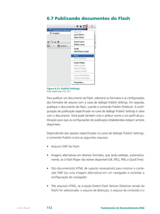6.7 Publicando documentos do Flash
Figura 6.21: Publish Settings
Fonte:Adobe Flash CS3, 2011
Para publicar um documento do Flash, selecione os formatos e as configurações
dos formatos de arquivo com a caixa de diálogo Publish Settings. Em seguida,
publique o documento do Flash, usando o comando Publish (Publicar). A confi-
guração de publicação especificada na caixa de diálogo Publish Settings é salva
com o documento. Você pode também criar e atribuir nome a um perfil de pu-
blicação para que as configurações de publicação estabelecidas estejam sempre
disponíveis.
Dependendo das opções especificadas na caixa de diálogo Publish Settings,
o comando Publish criará os seguintes arquivos:
•	 Arquivo SWF do Flash.
•	 Imagens alternativas em diversos formatos, que serão exibidas, automatica-
mente, se o Flash Player não estiver disponível (GIF, JPEG, PNG e QuickTime).
•	 O(s) documento(s) HTML de suporte necessário(s) para mostrar o conte-
údo SWF (ou uma imagem alternativa) em um navegador e controlar a
configuração do navegador.
•	 Três arquivos HTML, se a opção Detect Flash Version (Detectar versão do
Flash) for selecionada: o arquivo de detecção, o arquivo de conteúdo e o
Fundamentos do Desenvolvimento Webe-Tec Brasil 112
 