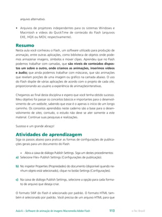 arquivo alternativo.
•	 Arquivos de projetores independentes para os sistemas Windows e
Macintosh e vídeos do QuickTime de conteúdo do Flash (arquivos
EXE, HQX ou MOV, respectivamente).
Resumo
Nesta aula você conheceu o Flash, um software utilizado para produção de
animação, entre outras aplicações, como biblioteca de objetos onde pode-
mos armazenar imagens, símbolos e mover clipes. Aprendeu que no Flash
podemos trabalhar com camadas, que são níveis de conteúdos dispos-
tos um sobre o outro, onde criamos as animações, inserimos vídeos
e áudio; que ainda podemos trabalhar com máscaras, que são animações
que revelam porções de uma imagem ou gráfico na camada abaixo. O uso
do Flash dispõe de várias aplicações de acordo com o projeto de cada site,
proporcionando ao usuário a experiência de animaçõesinterativas.
Chegamos ao final desta disciplina e espero que você tenha obtido sucesso.
Meu objetivo foi passar os conceitos básicos e importantes para o desenvol-
vimento de um website, sabendo que esse é o apenas o início de um longo
caminho. Os conceitos aprendidos neste caderno são a base para o desen-
volvimento de sites; contudo, o estudo não deve se ater somente a este
material. Continue suas pesquisas e realizações.
Sucesso e um grande abraço!
Atividades de aprendizagem
Siga os passos abaixo para praticar as formas de configurações de publica-
ções gerais para um documento do Flash:
–– Abra a caixa de diálogo Publish Settings. Siga um destes procedimentos:
a)	 Selecione File> Publish Settings (Configurações de publicação).
b)	 No inspetor Properties (Propriedades) do documento (disponível quando ne-
nhum objeto está selecionado), clique no botão Settings (Configurações).
c)	 Na caixa de diálogo Publish Settings, selecione a opção para cada forma-
to de arquivo que deseja criar.
O formato SWF do Flash é selecionado por padrão. O formato HTML tam-
bém é selecionado por padrão. Você precisa de um arquivo HTML para que
e-Tec BrasilAula 6 – Software de animação de imagens Macromedia Adobe Flash 113
 