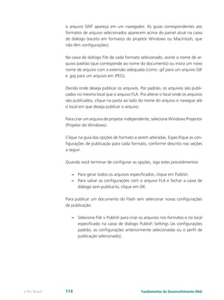 o arquivo SWF apareça em um navegador. As guias correspondentes aos
formatos de arquivo selecionados aparecem acima do painel atual na caixa
de diálogo (exceto em formatos do projetor Windows ou Macintosh, que
não têm configurações).
Na caixa de diálogo File de cada formato selecionado, aceite o nome de ar-
quivo padrão (que corresponde ao nome do documento) ou insira um novo
nome de arquivo com a extensão adequada (como .gif para um arquivo GIF
e .jpg para um arquivo em JPEG).
Decida onde deseja publicar os arquivos. Por padrão, os arquivos são publi-
cados no mesmo local que o arquivo FLA. Pra alterar o local onde os arquivos
são publicados, clique na pasta ao lado do nome do arquivo e navegue até
o local em que deseja publicar o arquivo.
Para criar um arquivo de projetor independente, selecione Windows Projector
(Projetor do Windows).
Clique na guia das opções de formato a serem alteradas. Especifique as con-
figurações de publicação para cada formato, conforme descrito nas seções
a seguir.
Quando você terminar de configurar as opções, siga estes procedimentos:
–– Para gerar todos os arquivos especificados, clique em Publish.
–– Para salvar as configurações com o arquivo FLA e fechar a caixa de
diálogo sem publicá-lo, clique em OK.
Para publicar um documento do Flash sem selecionar novas configurações
de publicação:
–– Selecione File > Publish para criar os arquivos nos formatos e no local
especificado na caixa de diálogo Publish Settings (as configurações
padrão, as configurações anteriormente selecionadas ou o perfil de
publicação selecionado).
Fundamentos do Desenvolvimento Webe-Tec Brasil 114
 