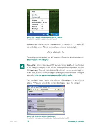 Programação para Webe-Tec Brasil 18
Figura 1.2: Exemplo do menu de opções do EasyPHP
Fonte: EasyPHP 5.3.2 (2010) instalado no Microsoft Windows XP
Agora vamos criar um arquivo com extensão .php (teste.php, por exemplo)
na pasta base www. Abra-o com qualquer editor de texto e digite:
<?php phpinfo(); ?>
Salve-o e em seguida digite em seu navegador favorito o seguinte endereço:
http://localhost/teste.php.
teste.php é o nome do arquivo PHP que você criou. localhost significa que
o seu navegador irá procurar o arquivo no seu próprio computador, no dire-
tório www configurado na instalação. Na internet, como o servidor está em
outro local, substitui-se localhost pelo endereço web da empresa, como por
exemplo: http://www.empresaxyz.com.br/cadastro.php
Se a instalação estiver correta, uma tela com informações sobre a configura-
ção do PHP deverá ser exibida, como indicado pela Figura 1.3 a seguir.
Figura 1.3: Instalação do PHP com sucesso
Fonte: EasyPHP 5.3.2 instalado no Microsoft Windows XP, exibido pelo Mozilla Firefox 3.5
 