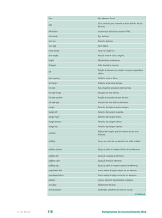 float Se o elemento flutua.
font
Estilo, variante, peso, tamanho e altura da linha do tipo
de fonte.
@font-face Incorporação da fonte ao arquivo HTML.
font-family Tipo de fonte.
font-size Tamanho da fonte.
font-style Fonte itálico.
Fonte-variant Fonte <IT>bold<IT>.
font-weight Peso da fonte de claro a negrito.
height Altura exibida ao elemento.
@import Folha de estilo a importar.
left
Posição do elemento em relação à margem esquerda da
página.
letter-spacing Distância entre as letras.
line-height Distância entre linhas de base.
list-style Tipo, imagem e posição do estilo da lista.
list-style-image Marcador de item de lista.
list-style-position Posição do marcador de item da lista.
list-style-type Marcador de item de lista alternativo.
margin Tamanho de todas as quatro margens.
margin-left Tamanho da margem esquerda.
margin-right Tamanho da margem direita.
margin-bottom Tamanho da margem inferior.
margin-top Tamanho da margem superior.
overflow
Exibição de imagens que são maiores do que suas
molduras.
padding Espaço em torno de um elemento em todos os lados.
padding-bottom Espaço a partir da margem inferior de um elemento.
padding-left Espaço à esquerda do elemento.
padding-right Espaço à direita do elemento.
padding-top Espaço a partir da margem superior do elemento.
page-break-after Inserir quebra de página depois de um elemento.
page-break-before Inserir quebra de página antes de um elemento.
position Como o elemento é posicionado na página.
text-align Alinhamento do texto.
text-decoration Sublinhado, sobrelinha do texto ou riscado.
Continua
Fundamentos do Desenvolvimento Webe-Tec Brasil 116
 