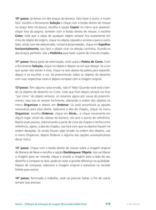 10º passo: Já temos um dos braços do boneco. Para fazer o outro, é muito
fácil: escolha a ferramenta Seleção e clique com o botão direito do mouse
no braço feito há pouco; escolha a opção Copiar no menu que aparecer;
clique fora da página, também com o botão direito do mouse, e escolha
Colar; note que a cópia de qualquer objeto sempre fica exatamente em
cima do objeto de origem; clique no objeto copiado e arraste-o para o outro
lado; ainda com ele selecionado, na barra propriedades, clique em Espelhar
horizontalmente; isso fará o objeto virar na direção contrária, ficando os
dois braços perfeitos. Use a Polilinha para fazer a parte de cima do chapéu.
11º passo: Nessa parte da vetorização, você usará a Paleta de Cores. Com
a ferramenta Seleção, clique no objeto e depois na cor que desejar. Se a cor
que quiser não estiver à vista, clique na seta abaixo da paleta para expandir,
depois é só escolher a cor. Vá preenchendo todos os objetos do desenho
com suas respectivas cores e depois compare com a imagem original.
12ºpasso: Tem alguma coisa errada, não é? Não! Quando você está crian-
do os objetos do desenho no Corel, tudo que fizer depois sempre vai ficar
“por cima” do objeto anterior, só notamos agora por causa do preenchi-
mento, mas isso se resolve facilmente, alterando a ordem dos objetos no
menu Organizar e depois em Ordenar. Lá você encontrará as opções
necessárias para essa tarefa. Selecione a aba do chapéu, clique no menu
Organizar, escolha Ordenar, clique em Atrás... e clique novamente em
algum lugar visível da cabeça do boneco, ela será o ponto de referência.
Repita esses passos, selecionando a parte de cima do chapéu e tenha como
referência, agora, a aba do chapéu; isso fará com que os objetos fiquem na
ordem desejada. Se ainda houver algo errado na ordem dos objetos, use
o menu Organizar, depois Ordenar e alguma das opções autoexplicativas
desse menu.
13° passo: Clique com o botão direito do mouse sobre a imagem original
do Boneco de Neve e escolha a opção Desbloquear Objeto; isso vai liberar
a imagem para ser movida; clique e arraste a imagem para o lado do seu
desenho e compare os dois; pode-se notar a grande diferença na qualidade.
Depois de comparar, selecione a imagem original e pressione no teclado
Delete para excluir.
14º passo: Terminado o trabalho, você vai precisar Salvar, a fim de usá-lo
sempre que precisar.
e-Tec BrasilAula 6 – Software de animação de imagens Macromedia Adobe Flash 119
 