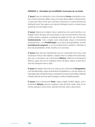 APÊNDICE 2 - Atividades do CorelDRAW: Construção de um botão
1º passo: Faça um retângulo e, com a ferramenta Forma, arredonde os can-
tos o máximo possível; depois, faça uma cópia desse objeto e redimensione-
-o, para que fique menor que o primeiro, posicione-o na parte de baixo do
retângulo maior. Faça agora uma cópia do retângulo menor e arraste-o para
a parte de cima do objeto maior.
2º passo: Selecione no objeto maior e preencha-o com azul-marinho; o re-
tângulo menor de baixo com azul-celeste e o de cima com branco, Para usar
o efeito sombra e explorar a impressão do objeto em 3D, use a ferramenta
Sombreamento. Com o objeto maior selecionado, clique na ferramenta
Sombreamento, e em Predefinições; lá na barra de propriedades, escolha
Incandescente pequeno, a cor do sombreamento também é alterada na
barra de propriedades; então, escolha a cor azul-claro.
3º passo: Para dar essa impressão de uma cor misturando com outra, você
vai precisar misturar dois objetos: o objeto maior e o objeto menor de baixo;
para isso, é necessário usar a ferramenta Mistura. Selecione na ferramenta
Mistura, clique com ela no retângulo menor de baixo, segure, arraste até o
meio do retângulo maior e solte.
4º passo: No objeto menor de cima, você vai usar a ferramenta Transparência.
Com ele selecionado, clique na ferramenta Transparência, e, com ela, clique e ar-
raste segurando o botão do mouse, começando um pouco acima dele e soltando
o botão antes do seu final; tente conseguir o melhor resultado possível.
5º passo: Com a ferramenta Texto, clique e digite CLIQUE; depois, com a
ferramenta Seleção, procure e aplique o tipo de fonte usada, deixe no ta-
manho, posição e cores certas. Quando terminar, salve o documento.
Fundamentos do Desenvolvimento Webe-Tec Brasil 120
 