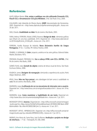 Referências
ALVES, William Pereira. Crie, anime e publique seu site utilizando Fireworks CS3,
Flasch CS3, e Dreamweaver CS3 para Windows. 2ªed. São Paulo: Érica, 2009.
CALLIGARIS, João Sebastião de Oliveira Bueno. GIMP: documentação das ferramentas.
2005. Disponível em: <http://www.ufpel.edu.br/lpd/ferramentas/gimp.pdf>. Acesso em:
20 abr. 2011.
DIAS, Cláudia. Usabilidade na Web. Rio de Janeiro:Alta Books, 2003.
FARIA, Helena; FERREIRA, Rafael; LEMOS, Rosemar. Design de Web: elementos gráficos
que influem em uma boa usabilidade. 2010. Disponível em: <http://www.ufpel.edu.br/
cic/2010/cd/pdf/LA/LA_01036.pdf>.Acesso em: 2 fev. 2011.
FERREIRA, Aurélio Buarque de Holanda. Novo Dicionário Aurélio da Língua
Portuguesa. 4ª Ed. – Curitiba. PR: Editora Positivo, 2009.
FRABRIS, S; GERMANI, R. Color: proyecto y estética en las artes gráficas. Editorial Edebe.
Madrid, Barcelona 1973.
FREEMAN, Elisabeth; FREEMAN, Eric. Use a cabeça HTML com CSS e XHTML. 2ªed.
Rio de Janeiro:Alta Books, 2008.
GOMES FILHO, João. Gestalt do objeto: sistema de leitura visual da forma. São Paulo:
Escrituras Editora, 2008.
KALBACH, James. Designer de navegação: otimizando a experiência do usuário. Porto
Alegre: Bookman, 2009.
KRUG, Steve. Não me faça pensar: uma abordagem de bom senso à usabilidade na
web. Rio de Janeiro:Alta Books, 2008.
MARMION, Jorge. A utilização de cor no mecanismo de interação com o usuário.
Disponível em: <http://www.ibrau.com.br/artigoutilizacaodecor.htm>. Acesso em: 8 fev.
2011.
MARMION, Jorge. Como maximizar a legibilidade de um texto. Disponível em:
<http://www.ibrau.com.br/aumentandoalegibilidade.htm>.Acesso em: 7 jul. 2011.
MICROSOFT OFFICE. Inverno. Disponível em: <http://office.microsoft.com/pt-br/images/
results.aspx?ex=2&qu=boneco%20de%20neve&Download=MC900022861&ext=WMF
&AxInstalled=1&c=0#ai:MC900022861|mt:1|> Acesso em: 12 set. 2011.
MICROSOFT OFFICE. MP900422339. Disponível em:<http://office.microsoft.com/pt-br/
images/results.aspx?qu=idoso#ai:MP900422339|>.Acesso em: 7 jul. 2011c.
MORAES, Ana Maria de; Santo Rosa, José Guilherme. Avaliação e projeto no design
de interfaces. – 1ª ed. – Teresópolis, RJ: 2AB, 2008.
e-Tec BrasilAula 6 – Software de animação de imagens Macromedia Adobe Flash 121
 