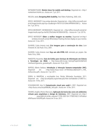 NETMARKETSHARE. Market share for mobile and desktop. Disponível em: <http://
marketshare.hitslink.co>.Acesso em: 7 jul. 2011.
NIELSEN, Jakob, Designing Web Usability, New Riders Publishing, 2000, USA.
OFFICE. MICROSOFT. Casa antiga destruída. Disponível em: <http://office.microsoft.com/
pt-br/images/results.aspx?qu=casa&origin=FX010132103#ai:MP900433081|>. Acesso
em: 7 jul. 2011a.
OFFICE.MICROSOFT. MC900432679. Disponível em: <http://office.microsoft.com/pt-br/
images/results.aspx?qu=bot%C3%A3o#ai:MC900432679|> .Acesso em: 7 jul. 2011b.
OFFICE MICROSOFT. Obter a melhor imagem no monitor. Disponível em:http://
windows.microsoft.com/pt-BR/windows7/Getting-the-best-display-on-your-monitor.
Acesso em: 5 nov. 2011.
OLIVIERO, Carlos Antonio José. Crie imagens para a construção de sites: (com
Fireworks 4). São Paulo: Érica, 2001.
OLIVIERO, Carlos Antonio José. Faça um site HTML 4.0: orientado por projeto. São
Paulo: Érica, 2000.
PARIZOTTO, Rosamelia. Guia de Estilos para Serviços de Informação em Ciência
e Tecnologia via Web. < http://www.cefet-to.org/~focking/Projeto%20de%20
Interfaces/Ergonomia_guiaweb.pdf>.Acesso em 10 jul. 2011.
RAPOSO, Alberto Barbosa. Introdução à interação humano-computador (IHC).
Disponível em: <http://www.inf.puc-rio.br/~inf1403/docs/alberto2011_1/09_
AvHeuristica.pdf>.Acesso em: 7 jul. 2011.
SERIFA. In: WIKIPÉDIA, a enciclopédia livre. Flórida: Wikimedia Foundation, 2011.
Disponível em: <http://pt.wikipedia.org/w/index.php?title=Serifa&oldid=27348115>.
Acesso em: 10 fev. 2011.
SCHUHMACHER, Vera N. Comunicação visual para web I. 2007. Disponível em:
<http://busca.unisul.br/pdf/88286_Vera.pdf>.Acesso em: 10 fev. 2011.
TAVARES,Angélica Pereira Marsicano. Aplicação da teoria das cores em ambientes
virtuais para arquitetura e design de interiores. 2007. Disponível em:<http://
www.bdtd.ufu.br/tde_arquivos/11/TDE-2007-04-17T083740Z-514/Publico/
APMTavares1DISSPRT.pdf> Acesso em: 9 nov. 2011.
Fundamentos do Desenvolvimento Webe-Tec Brasil 122
 