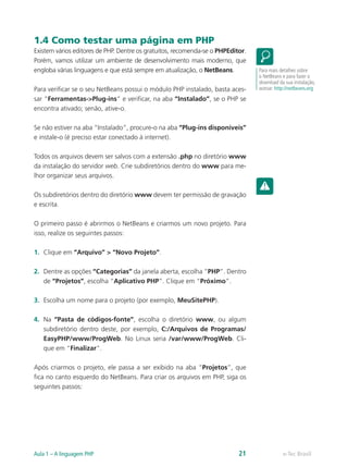 e-Tec BrasilAula 1 – A linguagem PHP 21
1.4 Como testar uma página em PHP
Existem vários editores de PHP. Dentre os gratuitos, recomenda-se o PHPEditor.
Porém, vamos utilizar um ambiente de desenvolvimento mais moderno, que
engloba várias linguagens e que está sempre em atualização, o NetBeans.
Para verificar se o seu NetBeans possui o módulo PHP instalado, basta aces-
sar “Ferramentas->Plug-ins” e verificar, na aba “Instalado”, se o PHP se
encontra ativado; senão, ative-o.
Se não estiver na aba “Instalado”, procure-o na aba “Plug-ins disponíveis”
e instale-o (é preciso estar conectado à internet).
Todos os arquivos devem ser salvos com a extensão .php no diretório www
da instalação do servidor web. Crie subdiretórios dentro do www para me-
lhor organizar seus arquivos.
Os subdiretórios dentro do diretório www devem ter permissão de gravação
e escrita.
O primeiro passo é abrirmos o NetBeans e criarmos um novo projeto. Para
isso, realize os seguintes passos:
1.	 Clique em “Arquivo” > “Novo Projeto”.
2.	 Dentre as opções “Categorias” da janela aberta, escolha “PHP”. Dentro
de “Projetos”, escolha “Aplicativo PHP”. Clique em “Próximo”.
3.	 Escolha um nome para o projeto (por exemplo, MeuSitePHP).
4.	 Na “Pasta de códigos-fonte”, escolha o diretório www, ou algum
subdiretório dentro deste, por exemplo, C:/Arquivos de Programas/
EasyPHP/www/ProgWeb. No Linux seria /var/www/ProgWeb. Cli-
que em “Finalizar”.
Após criarmos o projeto, ele passa a ser exibido na aba “Projetos”, que
fica no canto esquerdo do NetBeans. Para criar os arquivos em PHP, siga os
seguintes passos:
Para mais detalhes sobre
o NetBeans e para fazer o
download da sua instalação,
acesse: http://netbeans.org
 