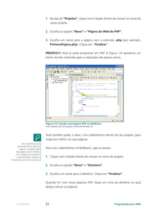 Programação para Webe-Tec Brasil 22
1.	 Na aba de “Projetos”, clique com o botão direito do mouse no nome de
nosso projeto.
2.	 Escolha as opções “Novo” > “Página da Web do PHP”.
3.	 Escolha um nome para a página com a extensão .php (por exemplo,
PrimeiraPagina.php). Clique em “Finalizar”.
PRONTO!!! Você já pode programar em PHP. A Figura 1.8 apresenta um
trecho da tela mostrada após a realização dos passos acima.
Figura 1.8: Criando uma página PHP no NetBeans
Fonte: NetBeans IDE 6.8 instalado no Microsoft Windows XP
Você também pode, e deve, criar subdiretórios dentro do seu projeto, para
organizar melhor as suas páginas.
Para criar subdiretórios no NetBeans, siga os passos:
1.	 Clique com o botão direito do mouse no nome do projeto.
2.	 Escolha as opções “Novo” > “Diretório”.
3.	 Escolha um nome para o diretório. Clique em “Finalizar”.
Quando for criar novas páginas PHP, clique em cima do diretório no qual
deseja colocar as páginas.
Uma arquitetura para
desenvolvimento web que
organiza a programação
das páginas de um sistema,
com o objetivo de aumentar
a produtividade e facilitar a
manutenção, será vista na Aula 6.
 