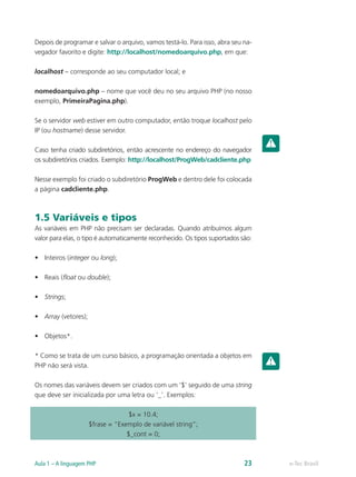 e-Tec BrasilAula 1 – A linguagem PHP 23
Depois de programar e salvar o arquivo, vamos testá-lo. Para isso, abra seu na-
vegador favorito e digite: http://localhost/nomedoarquivo.php, em que:
localhost – corresponde ao seu computador local; e
nomedoarquivo.php – nome que você deu no seu arquivo PHP (no nosso
exemplo, PrimeiraPagina.php).
Se o servidor web estiver em outro computador, então troque localhost pelo
IP (ou hostname) desse servidor.
Caso tenha criado subdiretórios, então acrescente no endereço do navegador
os subdiretórios criados. Exemplo: http://localhost/ProgWeb/cadcliente.php
Nesse exemplo foi criado o subdiretório ProgWeb e dentro dele foi colocada
a página cadcliente.php.
1.5 Variáveis e tipos
As variáveis em PHP não precisam ser declaradas. Quando atribuímos algum
valor para elas, o tipo é automaticamente reconhecido. Os tipos suportados são:
•	 Inteiros (integer ou long);
•	 Reais (float ou double);
•	 Strings;
•	 Array (vetores);
•	 Objetos*.
* Como se trata de um curso básico, a programação orientada a objetos em
PHP não será vista.
Os nomes das variáveis devem ser criados com um ‘$’ seguido de uma string
que deve ser inicializada por uma letra ou ‘_’. Exemplos:
$x = 10.4;
$frase = “Exemplo de variável string”;
$_cont = 0;
 