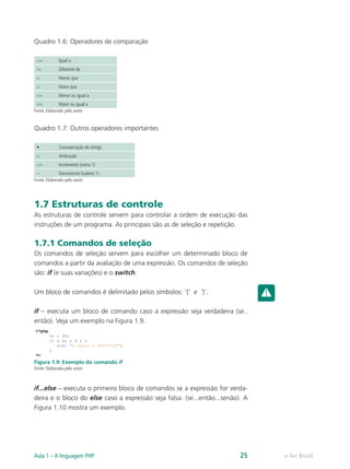 e-Tec BrasilAula 1 – A linguagem PHP 25
Quadro 1.6: Operadores de comparação
== Igual a
!= Diferente de
< Menor que
> Maior que
<= Menor ou igual a
>= Maior ou igual a
Fonte: Elaborado pelo autor
Quadro 1.7: Outros operadores importantes
• Concatenação de strings
= Atribuição
++ Incremento (soma 1)
-- Decremento (subtrai 1)
Fonte: Elaborado pelo autor
1.7 Estruturas de controle
As estruturas de controle servem para controlar a ordem de execução das
instruções de um programa. As principais são as de seleção e repetição.
1.7.1 Comandos de seleção
Os comandos de seleção servem para escolher um determinado bloco de
comandos a partir da avaliação de uma expressão. Os comandos de seleção
são: if (e suas variações) e o switch.
Um bloco de comandos é delimitado pelos símbolos: ‘{‘ e ‘}’.
if – executa um bloco de comando caso a expressão seja verdadeira (se..
então). Veja um exemplo na Figura 1.9.
Figura 1.9: Exemplo do comando if
Fonte: Elaborada pelo autor
if...else – executa o primeiro bloco de comandos se a expressão for verda-
deira e o bloco do else caso a expressão seja falsa. (se...então...senão). A
Figura 1.10 mostra um exemplo.
 