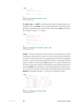Programação para Webe-Tec Brasil 26
Figura 1.10: Exemplo do comando if...else
Fonte: Elaborada pelo autor
if...elseif...else – o elseif é utilizado quando várias condições precisam ser
analisadas. Para cada elseif, uma nova expressão deve ser analisada. Quan-
do todas as expressões forem falsas, então o último bloco else será executa-
do. Exemplo na Figura 1.11 a seguir.
Figura 1.11: Exemplo do comando if... elseif... else
Fonte: Elaborada pelo autor
switch – funciona semelhante a vários if juntos. Uma expressão ou variável
é analisada e, de acordo com o valor, um entre vários blocos de comandos é
executado. Diferentemente do if, cuja expressão somente retorna verdadeiro
ou falso, no switch o valor retornado pode ser diverso. A expressão é compa-
rada com cada uma das cláusulas case até que uma coincida. Quando isso
acontece, o bloco de comandos correspondente é executado até encontrar o
comando break, que interrompe a execução daquele bloco e finaliza o swi-
tch. Se nenhuma cláusula coincidir, então o bloco delimitado pelo comando
default é executado. Na Figura 1.12 temos um exemplo do switch.
Figura 1.12: Exemplo do comando switch
Fonte: Elaborada pelo autor
 