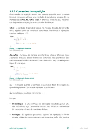 e-Tec BrasilAula 1 – A linguagem PHP 27
1.7.2 Comandos de repetição
Os comandos de repetição servem para executar repetidas vezes o mesmo
bloco de comandos, até que uma condição de parada seja atingida. Os co-
mandos são: while,do...while e for. A diferença entre eles está na condi-
ção de parada das repetições e no contador de iteração.
while – a condição de parada é testada no início da iteração. Se for verda-
deira, repete o bloco de comandos; se for falsa, interrompe as repetições.
Exemplo na Figura 1.13.
Figura 1.13: Exemplo do while
Fonte: Elaborada pelo autor
do...while – funciona de maneira semelhante ao while; a diferença é que
a condição é testada depois do bloco de comandos. Isso garante que pelo
menos uma vez o bloco de comandos será executado. Veja um exemplo na
Figura 1.14 a seguir.
Figura 1.14: Exemplo do do...while
Fonte: Elaborada pelo autor
for – é utilizado quando se conhece a quantidade total de iterações ou
quando se pretende contar essas iterações. Sua sintaxe é:
for (inicialização; condição; incremento) { . . }
Em que:
•	 Inicialização – é uma instrução de atribuição executada apenas uma
vez, no início do laço. Geralmente utilizada para inicializar a variável que
irá controlar o número de repetições do laço.
•	 Condição – é a expressão que controla a parada das repetições. Se for ver-
dadeira, o bloco de comandos é executado novamente; se for falsa, termina.
 