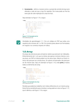 Programação para Webe-Tec Brasil 28
•	 Incremento – define a maneira como a variável de controle do laço será
alterada a cada vez que o laço for repetido. Ela é executada ao final da
execução de cada repetição do corpo do laço.
Veja exemplo na Figura 1.15 a seguir.
Figura 1.15: Exemplo do for
Fonte: Elaborada pelo autor
Atividades de aprendizagem 1.1: Crie um código em PHP que exiba uma
sequência de números de 1 a 100. Os números pares devem ser formatados
em negrito e os números ímpares em itálico.
1.8 Array
Os arrays são estruturas para armazenar valores que precisam ser indexados.
Diferentemente do C, em que os índices são apenas números inteiros e con-
secutivos, em PHP os índices podem ser de vários tipos. Mesmo se forem in-
teiros não precisam ser consecutivos. Os valores armazenados não precisam
ser do mesmo tipo. Veja um exemplo na Figura 1.16, onde print_r mostra
todos os elementos do array.
Figura 1.16: Exemplo do array
Fonte: Elaborada pelo autor
Perceba que podemos trabalhar com índices diferentes em um mesmo array.
Outra forma semelhante para inicializar o array pode ser vista na Figura 1.17,
que é idêntica a da Figura 1.16 a seguir.
 
