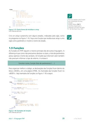 e-Tec BrasilAula 1 – A linguagem PHP 29
Figura 1.17: Outra forma de inicializar o array
Fonte: Elaborada pelo autor
Crie um array e preencha com alguns estados, indexados pela sigla, como
no programa na Figura 1.16. Faça uma função que receba esse array e uma
sigla como parâmetro e mostre o nome do estado.
1.9 Funções
As funções em PHP seguem o mesmo princípio das de outras linguagens. A
diferença é que como não precisamos declarar os tipos, a lista de parâmetros
possui apenas o nome das variáveis. As funções que retornam valor também
não precisam informar o tipo de retorno. A sintaxe é:
function nome_função (lista de parâmetros) { ... }
Para organizar melhor o código, as declarações das funções ficam dentro do
bloco <HEAD>, em uma página HTML. As chamadas das funções ficam no
<BODY>. Veja exemplos de funções na Figura 1.18 a seguir.
Figura 1.18: Exemplos de funções
Fonte: Elaborada pelo autor
Para mais detalhes sobre funções
para manipulação de arrays,
consulte:
SOARES,Walace. PHP 5:
conceitos, programação e
integração com banco de dados.
3ª ed. São Paulo: Érica, 2007.
 