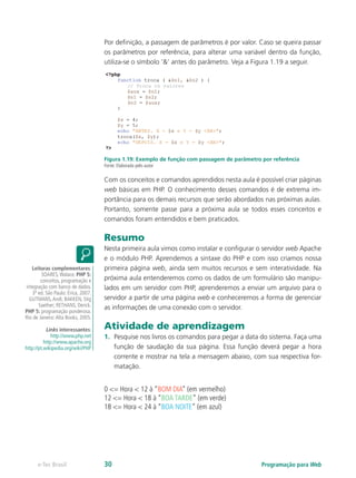 Programação para Webe-Tec Brasil 30
Por definição, a passagem de parâmetros é por valor. Caso se queira passar
os parâmetros por referência, para alterar uma variável dentro da função,
utiliza-se o símbolo ’&’ antes do parâmetro. Veja a Figura 1.19 a seguir.
Figura 1.19: Exemplo de função com passagem de parâmetro por referência
Fonte: Elaborada pelo autor
Com os conceitos e comandos aprendidos nesta aula é possível criar páginas
web básicas em PHP. O conhecimento desses comandos é de extrema im-
portância para os demais recursos que serão abordados nas próximas aulas.
Portanto, somente passe para a próxima aula se todos esses conceitos e
comandos foram entendidos e bem praticados.
Resumo
Nesta primeira aula vimos como instalar e configurar o servidor web Apache
e o módulo PHP. Aprendemos a sintaxe do PHP e com isso criamos nossa
primeira página web, ainda sem muitos recursos e sem interatividade. Na
próxima aula entenderemos como os dados de um formulário são manipu-
lados em um servidor com PHP, aprenderemos a enviar um arquivo para o
servidor a partir de uma página web e conheceremos a forma de gerenciar
as informações de uma conexão com o servidor.
Atividade de aprendizagem
1.	 Pesquise nos livros os comandos para pegar a data do sistema. Faça uma
função de saudação da sua página. Essa função deverá pegar a hora
corrente e mostrar na tela a mensagem abaixo, com sua respectiva for-
matação.
0 <= Hora < 12 à “BOM DIA” (em vermelho)
12 <= Hora < 18 à “BOA TARDE” (em verde)
18 <= Hora < 24 à “BOA NOITE” (em azul)
Leituras complementares:
SOARES,Walace. PHP 5:
conceitos, programação e
integração com banco de dados.
3ª ed. São Paulo: Érica, 2007.
GUTMANS,Andi; BAKKEN, Stig
Saether; RETHANS, Derick.
PHP 5: programação ponderosa.
Rio de Janeiro:Alta Books, 2005.
Links interessantes:
http://www.php.net
http://www.apache.org
http://pt.wikipedia.org/wiki/PHP
 