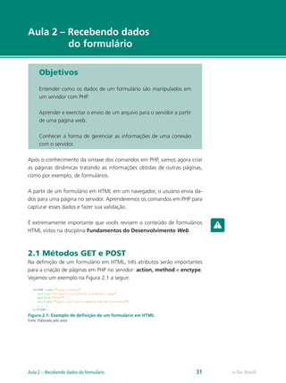 e-Tec Brasil
Aula 2 – Recebendo dados
do formulário
Objetivos
Entender como os dados de um formulário são manipulados em
um servidor com PHP.
Aprender e exercitar o envio de um arquivo para o servidor a partir
de uma página web.
Conhecer a forma de gerenciar as informações de uma conexão
com o servidor.
Após o conhecimento da sintaxe dos comandos em PHP, vamos agora criar
as páginas dinâmicas tratando as informações obtidas de outras páginas,
como por exemplo, de formulários.
A partir de um formulário em HTML em um navegador, o usuário envia da-
dos para uma página no servidor. Aprenderemos os comandos em PHP para
capturar esses dados e fazer sua validação.
É extremamente importante que vocês revisem o conteúdo de formulários
HTML vistos na disciplina Fundamentos do Desenvolvimento Web.
2.1 Métodos GET e POST
Na definição de um formulário em HTML, três atributos serão importantes
para a criação de páginas em PHP no servidor: action, method e enctype.
Vejamos um exemplo na Figura 2.1 a seguir.
Figura 2.1: Exemplo de definição de um formulário em HTML
Fonte: Elaborada pelo autor
e-Tec BrasilAula 2 – Recebendo dados do formulário 31
 