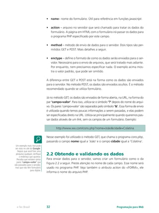 •	 name– nome do formulário. Útil para referência em funções javascript.
•	 action – arquivo no servidor que será chamado para tratar os dados do
formulário. A página em HTML com o formulário irá passar os dados para
o programa PHP especificado por este campo.
•	 method – método de envio de dados para o servidor. Dois tipos são per-
mitidos GET e POST. Mais detalhes a seguir.
•	 enctype – define o formato de como os dados serão enviados para o ser-
vidor. Necessário para o envio de arquivos, que será tratado mais adiante.
Por enquanto, nem precisamos especificar nada. O exemplo acima mos-
tra o valor padrão, que pode ser omitido.
A diferença entre GET e POST está na forma como os dados são enviados
para o servidor. No método POST, os dados são enviados ocultos. É o método
recomendado quando se utiliza formulário.
Já no método GET, os dados são enviados de forma aberta, na URL, na forma do
par ‘campo=valor’. Para isso, utiliza-se o símbolo ‘?’ depois do nome do arqui-
vo. Os pares ‘campo=valor’ são separados pelo símbolo ‘&’. Essa forma de envio
é utilizada quando temos poucas informações a serem passadas, e elas podem
ser especificadas direto na URL. Utiliza-se principalmente quando queremos pas-
sar dados através de um link, sem os campos de um formulário. Exemplo:
http://www.xxx.com/cons.php?nome=João&cidade=Colatina
Nesse exemplo foi utilizado o método GET, que chama o programa cons.php,
passando o campo nome igual a ‘João’ e o campo cidade igual a ‘Colatina’.
2.2 Obtendo e validando os dados
Para enviar dados para o servidor, vamos criar um formulário como o da
Figura 2.2 a seguir. Preste atenção no nome de cada campo. Esse nome será
usado no programa PHP. Veja também o atributo action do <FORM>, ele
informa o nome do arquivo PHP.
Um exemplo mais real pode
ser visto no site do Google.
Depois que você fizer uma
pesquisa qualquer, verifique
o endereço que aparece.
Perceba que existem vários
pares ‘campo=valor’ que
são passados para o servidor,
mas que não têm formulário
para digitar.
Programação para Webe-Tec Brasil 32
 