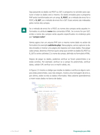 Seja passando os dados via POST ou GET, o programa no servidor para cap-
turar e tratar os dados será o mesmo. Os dados enviados para o programa
PHP serão transformados em um array, $_POST, se o método de envio for o
POST, e $_GET, se o método de envio foi o GET. Esses vetores são indexados
pelos nomes dos campos.
Se o método de envio for o POST, os nomes dos campos serão aqueles in-
formados no atributo name dos comandos HTML. Se o envio for por GET,
então o nome dos campos serão aqueles especificados no endereço pelo
par ‘campo=valor’.
Vamos agora criar um arquivo PHP com o mesmo nome dado no action do
formulário (no exemplo cadcliente.php). Nessa página, vamos capturar os da-
dos enviados e mostrar uma página de resposta com esses dados. Para pegar
cada campo, devemos informar qual o array que contém os dados ($_POST ou
$_GET) e entre colchetes [ ] o nome do campo, definido no formulário HTML.
Depois de pegar os dados, podemos verificar se foram preenchidos e se
estão corretos. Por exemplo: verificar se o campo foi preenchido, verificar
datas, validar CPF, verificar se o e-mail é válido, etc.
A Figura 2.3 mostra o código que recebe os dados e verifica se alguns cam-
pos estão preenchidos; caso não estejam, mostra uma mensagem de erro e,
por último, exibe na tela os dados informados. Mais adiante aprenderemos
a inserir esses dados no banco de dados.
Programação para Webe-Tec Brasil 34
 
