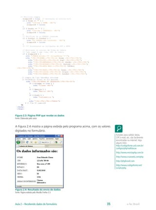 Figura 2.3: Página PHP que recebe os dados
Fonte: Elaborada pelo autor
A Figura 2.4 mostra a página exibida pelo programa acima, com os valores
digitados no formulário.
Figura 2.4: Resultado do envio de dados
Fonte: Página exibida pelo Mozilla Firefox 3.5
Funções para validar datas,
CPF, e-mail, etc. são facilmente
encontradas na internet.Veja
alguns links:
http://codigofonte.uol.com.br/
codigos/php/validacao
http://www.revistaphp.com.br
http://www.criarweb.com/php
http://phpbrasil.com
http://www.codigofonte.net/
scripts/php.
e-Tec BrasilAula 2 – Recebendo dados do formulário 35
 