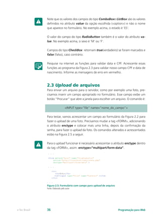 Note que os valores dos campos do tipo ComboBoxe ListBox são os valores
definidos no atributo value da opção escolhida (<option>) e não o nome
que aparece no formulário. No exemplo acima, o estado é ‘ES’.
O valor do campo do tipo RadioButton também é o valor do atributo va-
lue. No exemplo acima, o sexo é ‘M’ ou ‘F’.
Campos do tipo CheckBox retornam true(verdadeiro) se foram marcados e
false (falso), caso contrário.
Pesquise na internet as funções para validar data e CPF. Acrescente essas
funções ao programa da Figura 2.3 para validar nosso campo CPF e data de
nascimento. Informe as mensagens de erro em vermelho.
2.3 Upload de arquivos
Para enviar um arquivo para o servidor, como por exemplo uma foto, pre-
cisamos inserir um campo apropriado no formulário. Esse campo exibe um
botão “Procurar” que abre a janela para escolher um arquivo. O comando é:
<INPUT type=”file” name=”nome_do_campo”>
Para testar, vamos acrescentar um campo ao formulário da Figura 2.2 para
fazer o upload de uma foto. Precisamos mudar a tag <FORM>, adicionando
o atributo enctype e colocar mais uma linha, depois da confirmação da
senha, para fazer o upload da foto. Os comandos alterados e acrescentados
estão na Figura 2.5 a seguir.
Para o upload funcionar é necessário acrescentar o atributo enctype dentro
da tag <FORM>, assim: enctype=”multipart/form-data”.
Figura 2.5: Formulário com campo para upload de arquivo
Fonte: Elaborada pelo autor
Programação para Webe-Tec Brasil 36
 