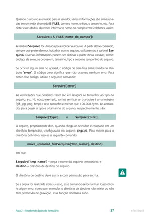 Quando o arquivo é enviado para o servidor, várias informações são armazena-
das em um vetor chamado $_FILES, como o nome, o tipo, o tamanho, etc. Para
obter esses dados, devemos informar o nome do campo entre colchetes, assim:
$arquivo = $_FILES[‘nome_do_campo’];
A variável $arquivo foi utilizada para receber o arquivo. A partir desse comando,
sempre que pretendermos trabalhar com o arquivo, utilizaremos a variável $ar-
quivo. Diversas informações podem ser obtidas a partir dessa variável, como:
códigos de erros, se ocorrerem, tamanho, tipo e o nome temporário do arquivo.
Se ocorrer algum erro no upload, o código de erro fica armazenado no atri-
buto ‘error’. O código zero significa que não ocorreu nenhum erro. Para
obter esse código, utilize o seguinte comando:
$arquivo[‘error’]
As verificações que podemos fazer são em relação ao tamanho, ao tipo do
arquivo, etc. No nosso exemplo, vamos verificar se o arquivo é uma imagem
(gif, jpg, png, bmp) e se o tamanho é menor que 100.000 bytes. Os coman-
dos para pegar o tipo e o tamanho do arquivo, respectivamente, são:
		 $arquivo[‘type’]	 e 	 $arquivo[‘size’]
O arquivo, propriamente dito, quando chega ao servidor, é colocado em um
diretório temporário, configurado no arquivo php.ini. Para mover para o
diretório definitivo, usa-se o seguinte comando:
move_uploaded_file($arquivo[‘tmp_name’], destino)
em que:
$arquivo[‘tmp_name’] – pega o nome do arquivo temporário; e
destino – diretório de destino do arquivo.
O diretório de destino deve existir e com permissão para escrita.
Se a cópia for realizada com sucesso, esse comando retorna true. Caso ocor-
ra algum erro, como por exemplo, o diretório de destino não existe ou não
tem permissão de gravação, essa função retornará false.
e-Tec BrasilAula 2 – Recebendo dados do formulário 37
 