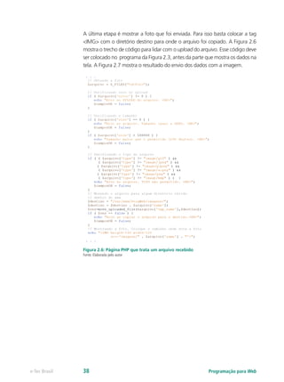 A última etapa é mostrar a foto que foi enviada. Para isso basta colocar a tag
<IMG> com o diretório destino para onde o arquivo foi copiado. A Figura 2.6
mostra o trecho de código para lidar com o upload do arquivo. Esse código deve
ser colocado no programa da Figura 2.3, antes da parte que mostra os dados na
tela. A Figura 2.7 mostra o resultado do envio dos dados com a imagem.
Figura 2.6: Página PHP que trata um arquivo recebido
Fonte: Elaborada pelo autor
Programação para Webe-Tec Brasil 38
 