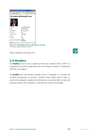 Figura 2.7: Resultado do envio de dados com foto
Fonte: Página exibida pelo Mozilla Firefox 3.5
Teste o programa da Figura 2.6.
2.4 Headers
Os headers servem para o gerenciamento da conexão entre o PHP e o
navegador do usuário, podendo trocar informações contidas no cabeçalho
HTTP de uma página.
Os headers são informações trocadas entre o navegador e o servidor de
maneira transparente ao usuário, e podem conter dados sobre o tipo e a
versão do navegador, a página de onde partiu a requisição (link), os tipos de
arquivos aceitos como resposta, e uma série de outras informações.
e-Tec BrasilAula 2 – Recebendo dados do formulário 39
 