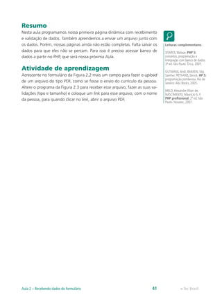 Resumo
Nesta aula programamos nossa primeira página dinâmica com recebimento
e validação de dados. Também aprendemos a enviar um arquivo junto com
os dados. Porém, nossas páginas ainda não estão completas. Falta salvar os
dados para que eles não se percam. Para isso é preciso acessar banco de
dados a partir no PHP, que será nossa próxima Aula.
Atividade de aprendizagem
Acrescente no formulário da Figura 2.2 mais um campo para fazer o upload
de um arquivo do tipo PDF, como se fosse o envio do currículo da pessoa.
Altere o programa da Figura 2.3 para receber esse arquivo, fazer as suas va-
lidações (tipo e tamanho) e coloque um link para esse arquivo, com o nome
da pessoa, para quando clicar no link, abrir o arquivo PDF.
Leituras complementares:
SOARES,Walace. PHP 5:
conceitos, programação e
integração com banco de dados.
3ª ed. São Paulo: Érica, 2007.
GUTMANS,Andi; BAKKEN, Stig
Saether; RETHANS, Derick. HP 5:
programação ponderosa. Rio de
Janeiro:Alta Books, 2005.
MELO,Alexandre Altair de;
NASCIMENTO, Maurício G. F.
PHP profissional. 2ª ed. São
Paulo: Novatec, 2007.
e-Tec BrasilAula 2 – Recebendo dados do formulário 41
 