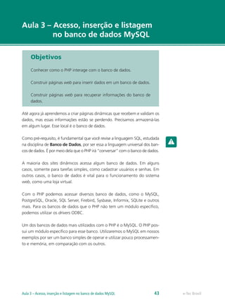 e-Tec Brasil
Aula 3 – Acesso, inserção e listagem
no banco de dados MySQL
Objetivos
Conhecer como o PHP interage com o banco de dados.
Construir páginas web para inserir dados em um banco de dados.
Construir páginas web para recuperar informações do banco de
dados.
Até agora já aprendemos a criar páginas dinâmicas que recebem e validam os
dados, mas essas informações estão se perdendo. Precisamos armazená-las
em algum lugar. Esse local é o banco de dados.
Como pré-requisito, é fundamental que você revise a linguagem SQL, estudada
na disciplina de Banco de Dados, por ser essa a linguagem universal dos ban-
cos de dados. É por meio dela que o PHP irá “conversar” com o banco de dados.
A maioria dos sites dinâmicos acessa algum banco de dados. Em alguns
casos, somente para tarefas simples, como cadastrar usuários e senhas. Em
outros casos, o banco de dados é vital para o funcionamento do sistema
web, como uma loja virtual.
Com o PHP podemos acessar diversos banco de dados, como o MySQL,
PostgreSQL, Oracle, SQL Server, Firebird, Sysbase, Informix, SQLite e outros
mais. Para os bancos de dados que o PHP não tem um módulo específico,
podemos utilizar os drivers ODBC.
Um dos bancos de dados mais utilizados com o PHP é o MySQL. O PHP pos-
sui um módulo específico para esse banco. Utilizaremos o MySQL em nossos
exemplos por ser um banco simples de operar e utilizar pouco processamen-
to e memória, em comparação com os outros.
e-Tec BrasilAula 3 – Acesso, inserção e listagem no banco de dados MySQL 43
 
