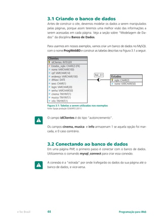 3.1 Criando o banco de dados
Antes de construir o site, devemos modelar os dados a serem manipulados
pelas páginas, porque assim teremos uma melhor visão das informações a
serem acessadas em cada página. Veja a seção sobre “Modelagem de Da-
dos” da disciplina Banco de Dados.
Para usarmos em nossos exemplos, vamos criar um banco de dados no MySQL
com o nome ProgWebBD e construir as tabelas descritas na Figura 3.1 a seguir.
Clientes
idClientes: INTEGER
Estados_sigla: CHAR(2) (FK)
nome:VARCHAR(100)
sigla: CHAR(2)
nome:VARCHAR(50)
cpf:VARCHAR(14)
Rel_01 Estadosendereço:VARCHAR(100)
dtNasc: DATE
sexo: CHAR(1)
login:VARCHAR(20)
senha:VARCHAR(50)
cinema:TINYINT(1)
musica:TINYINT(1)
info:TINYINT(1)
Figura 3.1: Tabelas a serem utilizadas nos exemplos
Fonte: Equipe produção CEAD/IFES (2011)
O campo idClientes é do tipo “autoincremento”.
Os campos cinema, musica e info armazenam 1 se aquela opção foi mar-
cada, e 0 caso contrário.
3.2 Conectando ao banco de dados
Em uma página PHP, o primeiro passo é conectar com o banco de dados.
Utilizaremos o comando mysql_connect para criar essa conexão.
A conexão é a “estrada” por onde trafegarão os dados da sua página até o
banco de dados, e vice-versa.
Programação para Webe-Tec Brasil 44
 