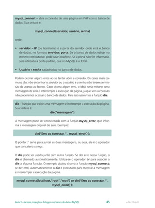 mysql_connect – abre a conexão de uma página em PHP com o banco de
dados. Sua sintaxe é:
mysql_connect(servidor, usuário, senha)
onde:
•	 servidor – IP (ou hostname) é a porta do servidor onde está o banco
de dados, no formato servidor: porta. Se o banco de dados estiver no
mesmo computador, pode usar localhost. Se a porta não for informada,
será utilizada a porta padrão, que no MySQL é a 3306.
•	 Usuário e senha cadastrados no banco de dados.
Podem ocorrer alguns erros ao se tentar abrir a conexão. Os casos mais co-
muns são: não encontrar o servidor ou o usuário e a senha não terem permis-
são de acesso ao banco. Caso ocorra algum erro, o ideal seria mostrar uma
mensagem de erro e interromper a execução da página, já que sem a conexão
não poderemos acessar o banco de dados. Para isso usaremos a função die.
die – função que exibe uma mensagem e interrompe a execução da página.
Sua sintaxe é:
die(“mensagem”)
A mensagem pode ser concatenada com a função mysql_error, que infor-
ma a mensagem original do erro. Exemplo:
die(“Erro ao conectar. ” . mysql_error() );
O ponto ‘.’ serve para juntar as duas mensagens, ou seja, ele é o operador
que concatena strings.
O die pode ser usado junto com outra função. Se der erro nessa função, o
die é chamado automaticamente. Utiliza-se o operador or para associar o
die a alguma função. O exemplo abaixo chama a função mysql_connect;
se der erro, automaticamente o die é executado para mostrar a mensagem
e interromper a execução da página.
mysql_connect(localhost,”root”,”root”) or die(“Erro ao conectar. ” .
mysql_error() );
e-Tec BrasilAula 3 – Acesso, inserção e listagem no banco de dados MySQL 45
 