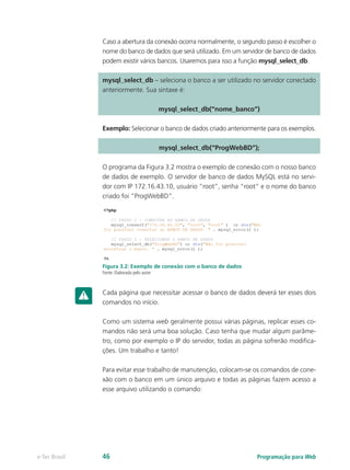 Caso a abertura da conexão ocorra normalmente, o segundo passo é escolher o
nome do banco de dados que será utilizado. Em um servidor de banco de dados
podem existir vários bancos. Usaremos para isso a função mysql_select_db.
mysql_select_db – seleciona o banco a ser utilizado no servidor conectado
anteriormente. Sua sintaxe é:
mysql_select_db(“nome_banco”)
Exemplo: Selecionar o banco de dados criado anteriormente para os exemplos.
mysql_select_db(“ProgWebBD”);
O programa da Figura 3.2 mostra o exemplo de conexão com o nosso banco
de dados de exemplo. O servidor de banco de dados MySQL está no servi-
dor com IP 172.16.43.10, usuário “root”, senha “root” e o nome do banco
criado foi “ProgWebBD”.
Figura 3.2: Exemplo de conexão com o banco de dados
Fonte: Elaborada pelo autor
Cada página que necessitar acessar o banco de dados deverá ter esses dois
comandos no início.
Como um sistema web geralmente possui várias páginas, replicar esses co-
mandos não será uma boa solução. Caso tenha que mudar algum parâme-
tro, como por exemplo o IP do servidor, todas as página sofrerão modifica-
ções. Um trabalho e tanto!
Para evitar esse trabalho de manutenção, colocam-se os comandos de cone-
xão com o banco em um único arquivo e todas as páginas fazem acesso a
esse arquivo utilizando o comando:
Programação para Webe-Tec Brasil 46
 