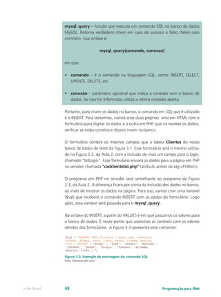 mysql_query – função que executa um comando SQL no banco de dados
MySQL. Retorna verdadeiro (true) em caso de sucesso e falso (false) caso
contrário. Sua sintaxe é:
mysql_query(comando, conexao)
em que:
•	 comando – é o comando na linguagem SQL, como: INSERT, SELECT,
UPDATE, DELETE, etc.
•	 conexão – parâmetro opcional que indica a conexão com o banco de
dados. Se não for informada, utiliza a última conexão aberta.
Portanto, para inserir os dados no banco, o comando em SQL que é utilizado
é o INSERT. Para testarmos, vamos criar duas páginas: uma em HTML com o
formulário para digitar os dados e a outra em PHP, que irá receber os dados,
verificar se estão corretos e depois inserir no banco.
O formulário conterá os mesmos campos que a tabela Clientes do nosso
banco de dados de teste da Figura 3.1. Esse formulário será o mesmo utiliza-
do na Figura 2.2, da Aula 2, com a inclusão de mais um campo para o login,
chamado “txtLogin”. Esse formulário enviará os dados para a página em PHP
no servidor chamada “cadclientebd.php” (atributo action da tag <FORM>).
O programa em PHP no servidor será semelhante ao programa da Figura
2.3, da Aula 2. A diferença ficará por conta da inclusão dos dados no banco,
ao invés de mostrar os dados na página. Para isso, vamos criar uma variável
($sql) que receberá o comando INSERT com os dados do formulário. Logo
após, essa variável será passada para o mysql_query.
Na sintaxe do INSERT, a parte do VALUES é em que passamos os valores para
o banco de dados. É nesse ponto que usaremos as variáveis com os valores
obtidos dos formulários. A Figura 3.3 apresenta este comando:
Figura 3.3: Exemplo de montagem do comando SQL
Fonte: Elaborada pelo autor
Programação para Webe-Tec Brasil 48
 