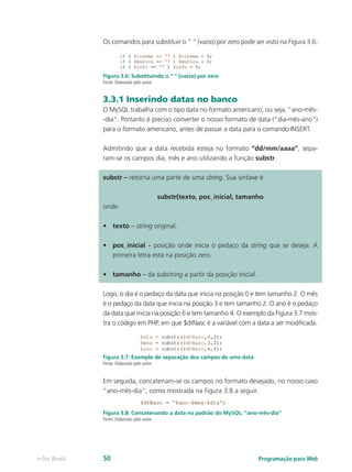 Os comandos para substituir o “ ” (vazio) por zero pode ser visto na Figura 3.6:
Figura 3.6: Substituindo o “ ” (vazio) por zero
Fonte: Elaborada pelo autor
3.3.1 Inserindo datas no banco
O MySQL trabalha com o tipo data no formato americano, ou seja, “ano-mês-
-dia”. Portanto é preciso converter o nosso formato de data (“dia-mês-ano”)
para o formato americano, antes de passar a data para o comando INSERT.
Admitindo que a data recebida esteja no formato “dd/mm/aaaa”, sepa-
ram-se os campos dia, mês e ano utilizando a função substr.
substr – retorna uma parte de uma string. Sua sintaxe é:
substr(texto, pos_inicial, tamanho
onde:
•	 texto – string original.
•	 pos_inicial – posição onde inicia o pedaço da string que se deseja. A
primeira letra está na posição zero.
•	 tamanho – da substring a partir da posição inicial.
Logo, o dia é o pedaço da data que inicia na posição 0 e tem tamanho 2. O mês
é o pedaço da data que inicia na posição 3 e tem tamanho 2. O ano é o pedaço
da data que inicia na posição 6 e tem tamanho 4. O exemplo da Figura 3.7 mos-
tra o código em PHP, em que $dtNasc é a variável com a data a ser modificada.
Figura 3.7: Exemplo de separação dos campos de uma data
Fonte: Elaborada pelo autor
Em seguida, concatenam-se os campos no formato desejado, no nosso caso
“ano-mês-dia”, como mostrada na Figura 3.8 a seguir.
Figura 3.8: Concatenando a data no padrão do MySQL: “ano-mês-dia”
Fonte: Elaborada pelo autor
Programação para Webe-Tec Brasil 50
 