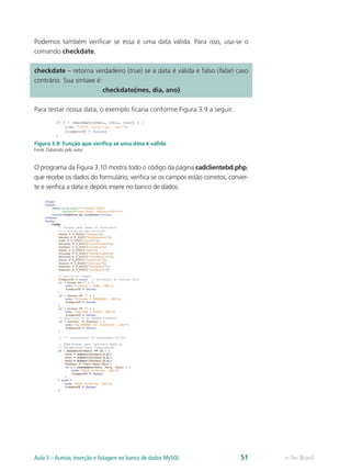 Podemos também verificar se essa é uma data válida. Para isso, usa-se o
comando checkdate.
checkdate – retorna verdadeiro (true) se a data é válida e falso (false) caso
contrário. Sua sintaxe é:
checkdate(mes, dia, ano)
Para testar nossa data, o exemplo ficaria conforme Figura 3.9 a seguir.
Figura 3.9: Função que verifica se uma data é válida
Fonte: Elaborada pelo autor
O programa da Figura 3.10 mostra todo o código da página cadclientebd.php,
que recebe os dados do formulário, verifica se os campos estão corretos, conver-
te e verifica a data e depois insere no banco de dados.
e-Tec BrasilAula 3 – Acesso, inserção e listagem no banco de dados MySQL 51
 