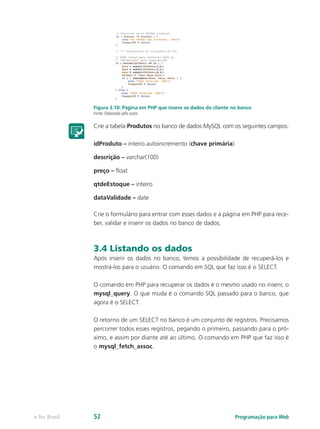 Figura 3.10: Página em PHP que insere os dados do cliente no banco
Fonte: Elaborada pelo autor
Crie a tabela Produtos no banco de dados MySQL com os seguintes campos:
idProduto – inteiro autoincremento (chave primária)
descrição – varchar(100)
preço – float
qtdeEstoque – inteiro
dataValidade – date
Crie o formulário para entrar com esses dados e a página em PHP para rece-
ber, validar e inserir os dados no banco de dados.
3.4 Listando os dados
Após inserir os dados no banco, temos a possibilidade de recuperá-los e
mostrá-los para o usuário. O comando em SQL que faz isso é o SELECT.
O comando em PHP para recuperar os dados é o mesmo usado no inserir, o
mysql_query. O que muda é o comando SQL passado para o banco, que
agora é o SELECT.
O retorno de um SELECT no banco é um conjunto de registros. Precisamos
percorrer todos esses registros, pegando o primeiro, passando para o pró-
ximo, e assim por diante até ao último. O comando em PHP que faz isso é
o mysql_fetch_assoc.
Programação para Webe-Tec Brasil 52
 