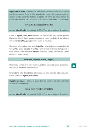 mysql_fetch_assoc – retorna um registro de uma consulta e aponta para
o próximo registro. Retorna false quando não existir mais registros, ou seja,
quando chegar ao último. Retorna o registro em forma de array, em que os
índices são os nomes das colunas da tabela no banco de dados. Sua sintaxe é:
mysql_fetch_assoc(identificador)
em que: identificador é o resultado do SELECT, ou seja, o conjunto de registros.
Como o mysql_fetch_assoc retorna um registro por vez, e para quando
chegar ao último (false), podemos colocá-lo como condição de parada em
um comando while, para percorrer todos os registros.
O registro retornado a cada laço do while é guardado em uma variável do
tipo array. Cada posição do array é um campo da tabela. Para pegar o
valor, usa-se como índice do array o nome do campo definido na tabela
do banco, desta forma:
$variavel_registro[“nome_campo”]
O nome do campo deve ser o mesmo usado no banco de dados. Letras mai-
úsculas são diferentes de minúsculas.
Para saber o total de registros retornados por uma consulta ao banco, usa-
mos o comando mysql_num_rows.
mysql_num_rows – retorna a quantidade de registros da última consulta
ao banco. Sua sintaxe é:
mysql_num_rows(identificador);
em que: identificador é o resultado do SELECT, ou seja, o conjunto de registros.
e-Tec BrasilAula 3 – Acesso, inserção e listagem no banco de dados MySQL 53
 