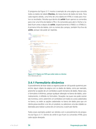 O programa da Figura 3.11 mostra o exemplo de uma página que consulta
todos os dados da tabela Clientes, do nosso banco de dados de teste. Para
cada registro obtido, uma linha de uma tabela em HTML é criada para mos-
trar os resultados. Perceba que dentro do while ficam apenas os comandos
para criar uma linha da tabela (<TR>). Os comandos para abrir e fechar a ta-
bela ficam antes e depois do while, respectivamente (<TABLE> e </TABLE>).
A primeira linha da tabela, com os nomes dos campos, também fica fora do
while, porque não pode ser repetida.
Figura 3.11: Página em PHP que exibe todos os clientes
Fonte: Elaborada pelo autor
3.4.1 Formulário dinâmico
O procedimento de listar todos os registros pode ser útil quando queremos pre-
encher algum objeto da página com os dados da tabela, como por exemplo,
preencher as opções de um combobox a partir do banco de dados. Nesse caso,
o formulário é dinâmico, porque qualquer alteração no banco de dados, auto-
maticamente, é refletida no formulário. Situações nas quais isso pode ocorrer
são inúmeras, como: preencher um combobox com todos os cursos cadastrados
no banco; ou exibir as opções cadastradas no banco de dados para que um
cliente possa escolher a cor de um produto; ou selecionar uma das cidades ca-
dastradas para realizar a prova de um concurso; e assim por diante.
Todos esses exemplos podem ser obtidos com o procedimento do progra-
ma da Figura 3.11. Dentro do while é que ficam os comandos HTML para
cada opção desejada.
Programação para Webe-Tec Brasil 54
 